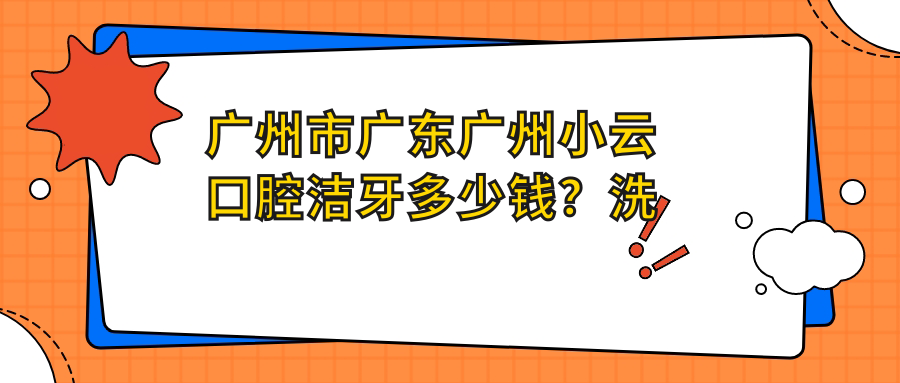 广州市广东广州小云口腔洁牙多少钱？洗牙200+/补牙500+/正畸1W+