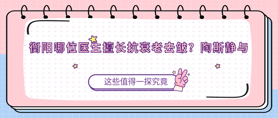 衡阳哪位医生擅长抗衰老去皱？陶斯静与罗琦等医生齐聚衡阳爱思特