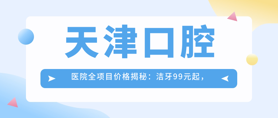 天津口腔医院全项目价格揭秘：洁牙99元起，种植牙8000元起，正畸1.5万起