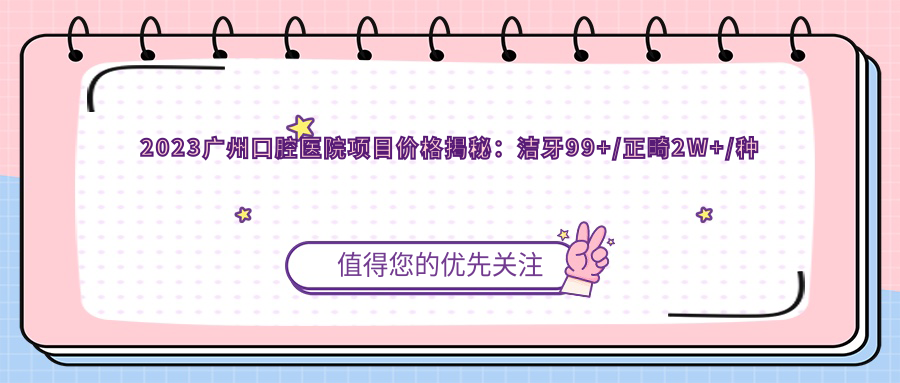 2023广州口腔医院项目价格揭秘：洁牙99+/正畸2W+/种植牙1.5W+