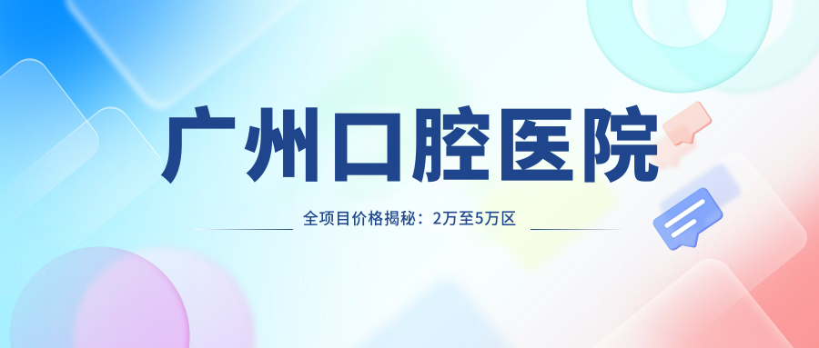 广州口腔医院全项目价格揭秘：2万至5万区间，透明消费安心选择！