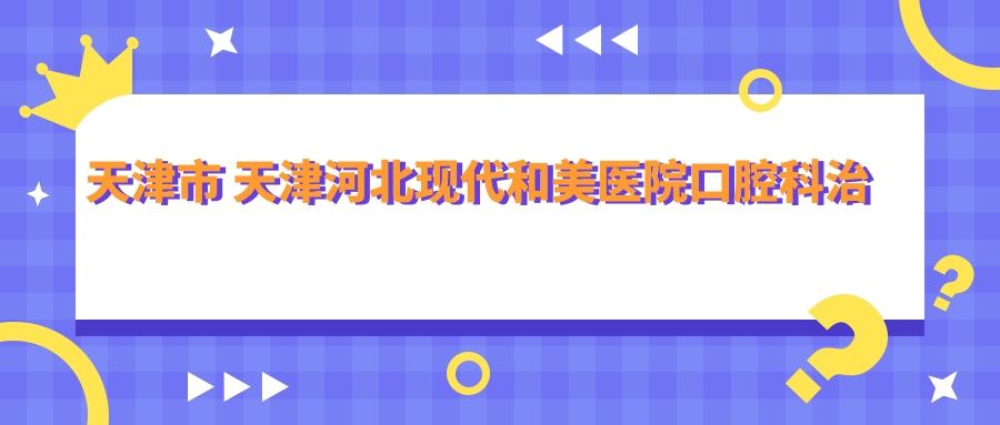 天津市 天津河北现代和美医院口腔科治疗费用详解？洁牙套餐几百元/牙齿矫正1W+起/种植牙8K-2W不等