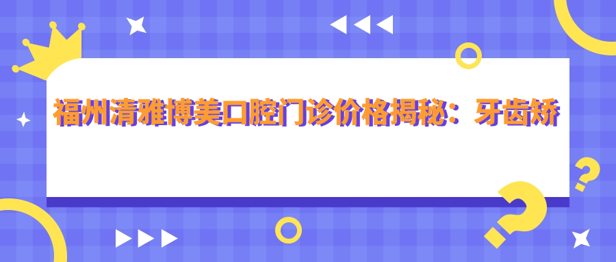 福州清雅博美口腔门诊价格揭秘：牙齿矫正&美白，透明收费全攻略