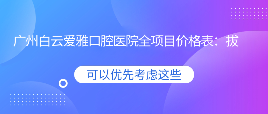 广州白云爱雅口腔医院全项目价格表：拔牙至矫正多面覆盖，全瓷牙实惠+根管治疗明细+牙齿矫正优惠价