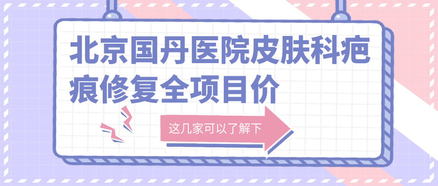 北京国丹医院皮肤科疤痕修复全项目价格表：埋线祛疤2999+|吸脂塑形6800+|隆鼻假体8800+|牙齿矫正实惠中