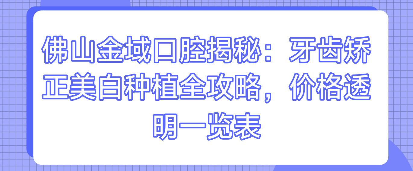 佛山金域口腔揭秘：牙齿矫正美白种植全攻略，价格透明一览表