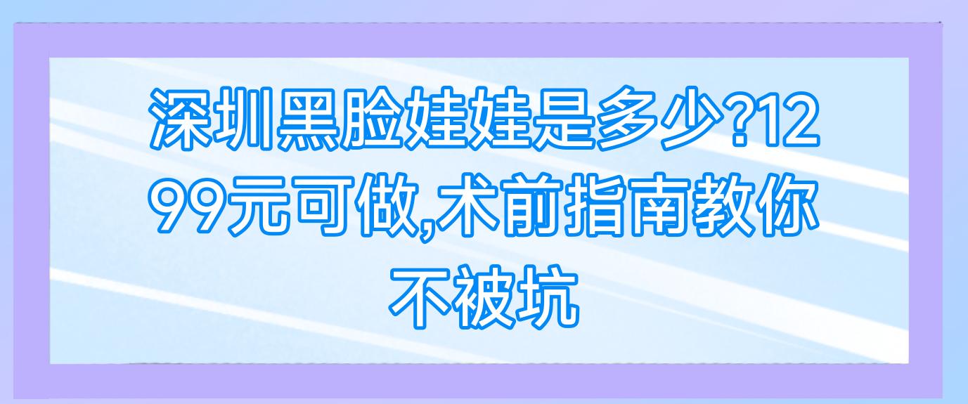 深圳黑脸娃娃是多少?1299元可做,术前指南教你不被坑