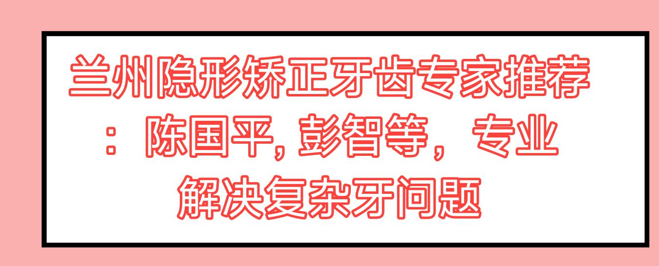 兰州隐形矫正牙齿医生推荐：陈国平, 彭智等，解决复杂牙问题