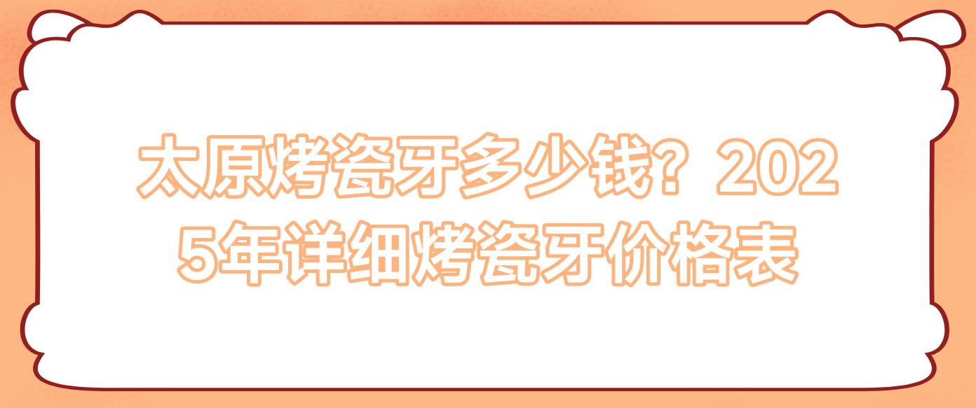 太原烤瓷牙多少钱？2025年详细烤瓷牙价格表