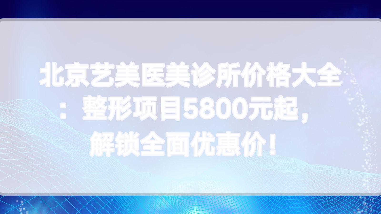 北京艺美医美诊所价格大全：整形项目5800元起，解锁多面优惠价！