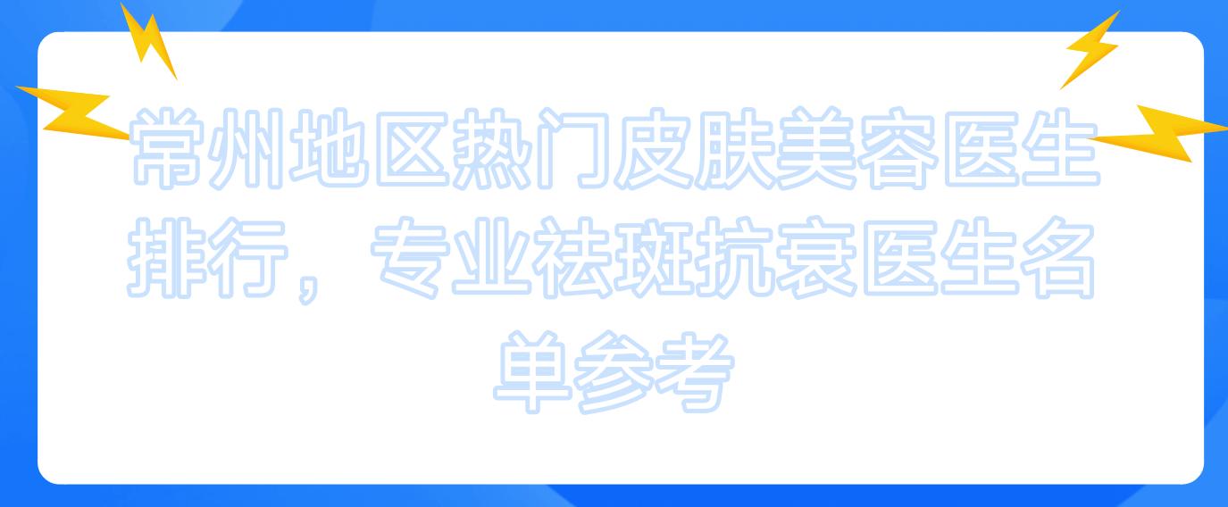 常州地区热门皮肤美容医生排行，祛斑抗衰医生名单参考