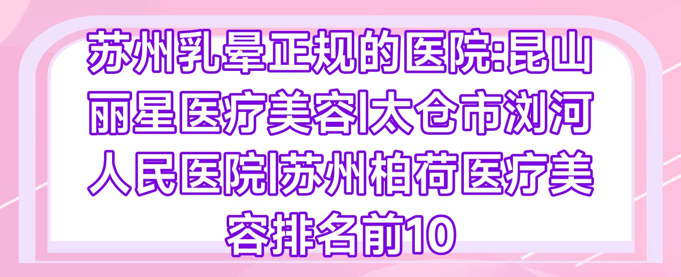 苏州乳晕正规的医院:昆山丽星医疗美容|太仓市浏河人民医院|苏州柏荷医疗美容排名前10