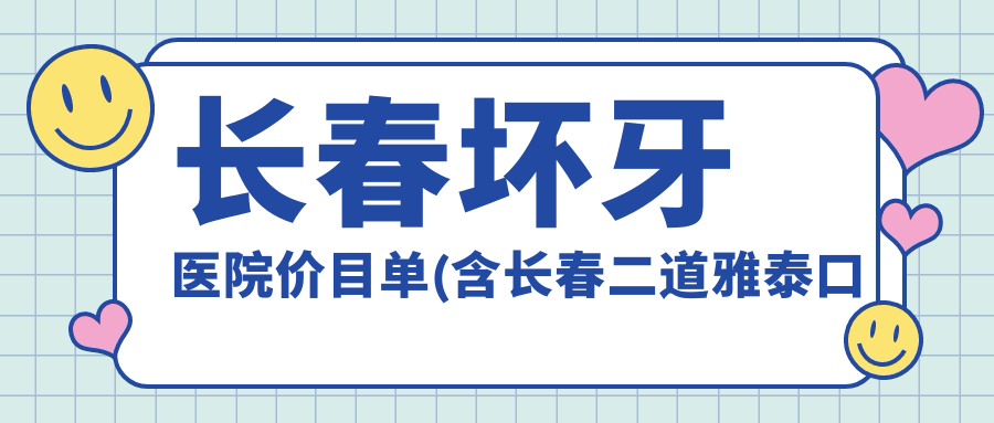 长春坏牙医院价目单(含长春二道雅泰口腔/长春泰康拜博口腔(经开门诊)/绿园王兰口腔门诊部坏牙收费)
