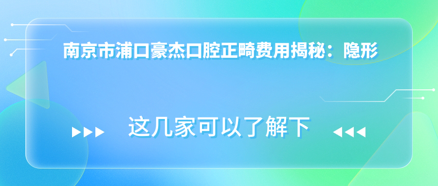 南京市浦口豪杰口腔正畸费用揭秘：隐形矫正2W+ 金属自锁1.5W+ 牙齿美白3K+