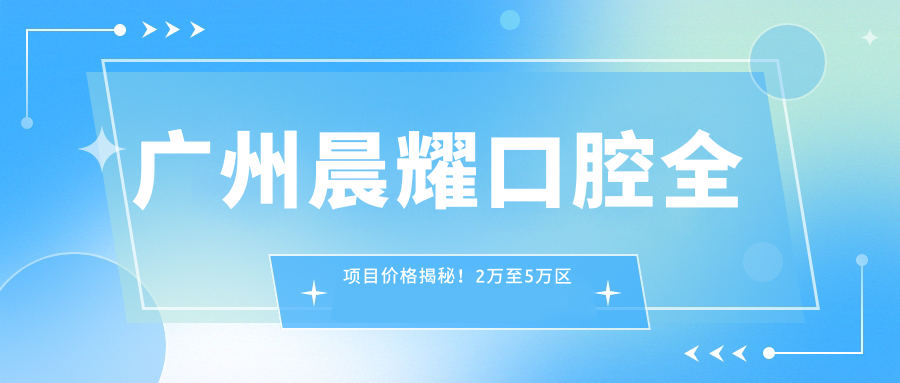 广州晨耀口腔全项目价格揭秘！2万至5万区间，透明消费安心选择！