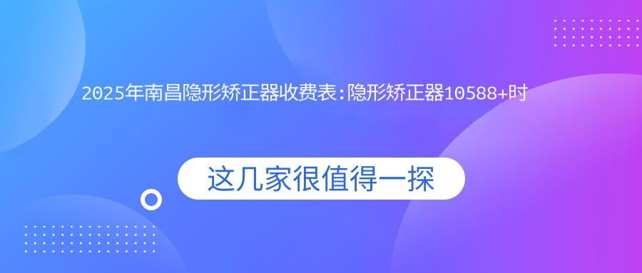 2025年南昌隐形矫正器收费表:隐形矫正器10588+时代天使隐形矫正器28000+正雅隐形矫正器12000+隐适美隐形矫正器25000+