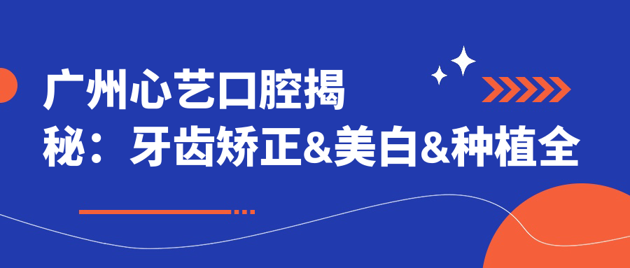 广州心艺口腔揭秘：牙齿矫正&美白&种植全攻略，价格透明一览表