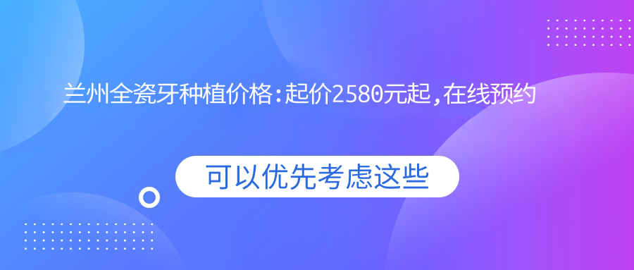 兰州全瓷牙种植价格:起价2580元起,在线预约医生
