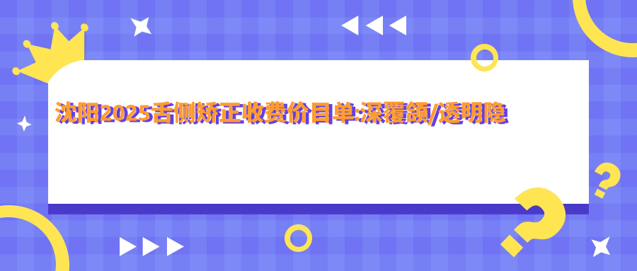 沈阳2025舌侧矫正收费价目单:深覆颌/透明隐形矫正/正畸费用表明细介绍!