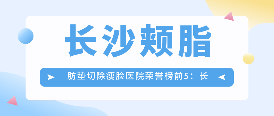 长沙颊脂肪垫切除瘦脸医院荣誉榜前5：长沙长海医院（私密整形修复中心）、长沙叶甄美医疗美容门诊部深度详细介绍，正规价格透明公开！