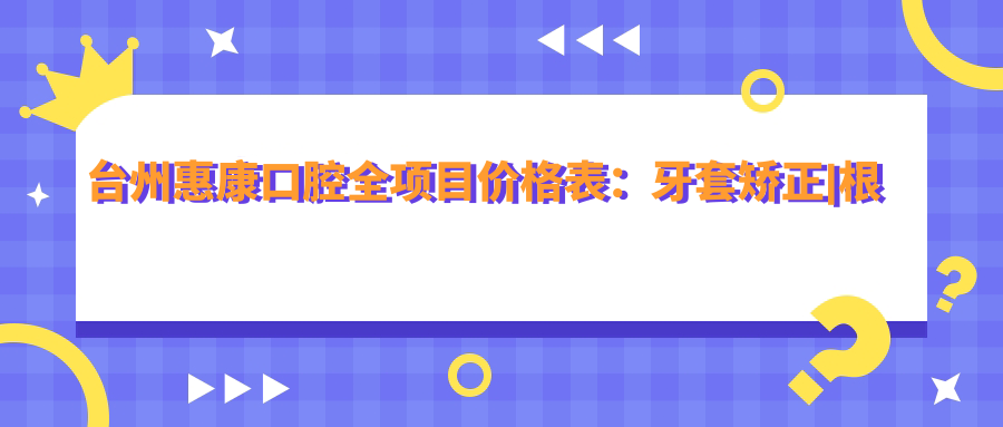 台州惠康口腔全项目价格表：牙套矫正|根管治疗|全瓷牙种植实惠，洗牙补牙矫正美白多面覆盖