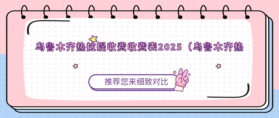 乌鲁木齐热拉提收费收费表2025（乌鲁木齐热拉提价格预览表）