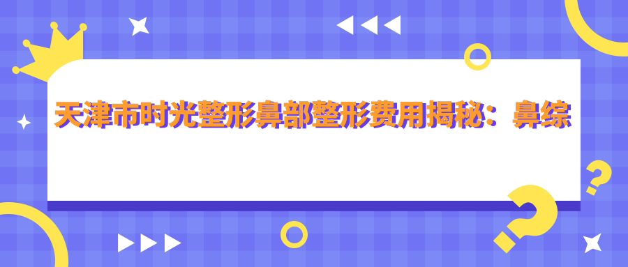 天津市时光整形鼻部整形费用揭秘：鼻综合2W+ 隆鼻1.5W+ 鼻翼缩小8K+