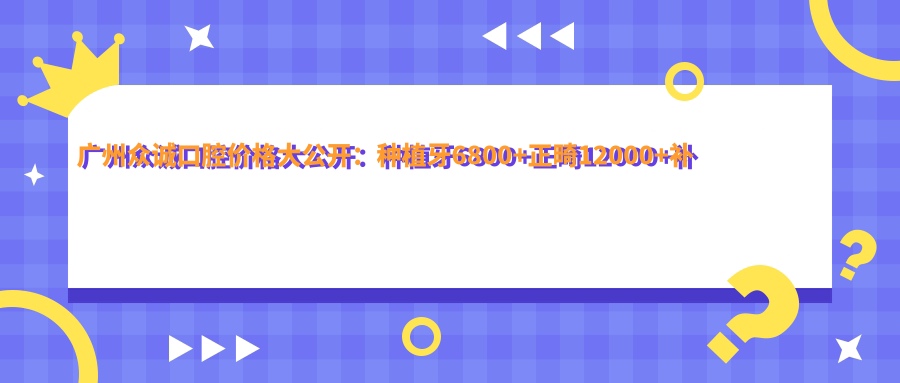 广州众诚口腔价格大公开：种植牙6800+正畸12000+补牙300元起实惠优选