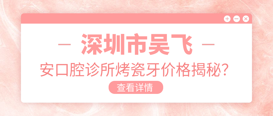 深圳市吴飞安口腔诊所烤瓷牙价格揭秘？烤瓷冠2K+ 全瓷贴面3K+ 隐形矫正4W+