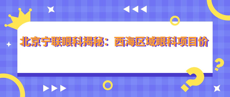 北京宁联眼科揭秘：西海区域眼科项目价格全览，近视激光&白内障手术性价比之选