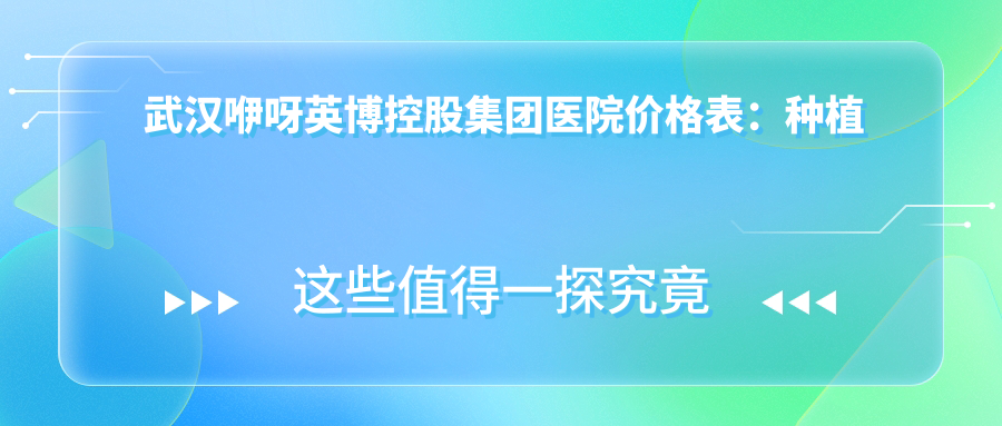 武汉咿呀英博控股集团医院价格表：种植牙全系列+全瓷牙修复+牙齿矫正方案费用详览