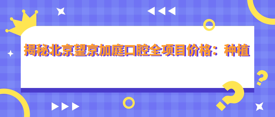 揭秘北京望京加庭口腔全项目价格：种植牙6800元起，矫正12000+，补牙300实惠