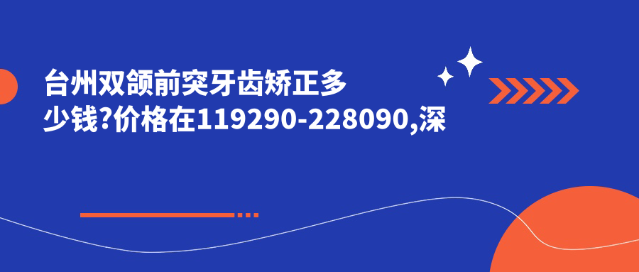 台州双颌前突牙齿矫正多少钱?价格在119290-228090,深覆盖牙齿矫正20000-50000