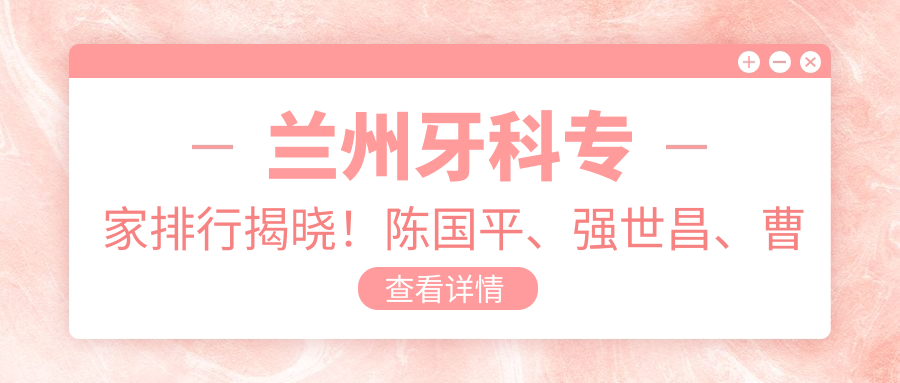 兰州牙科医生排行揭晓！陈国平、强世昌、曹怀玉擅长牙齿美容修复上榜！