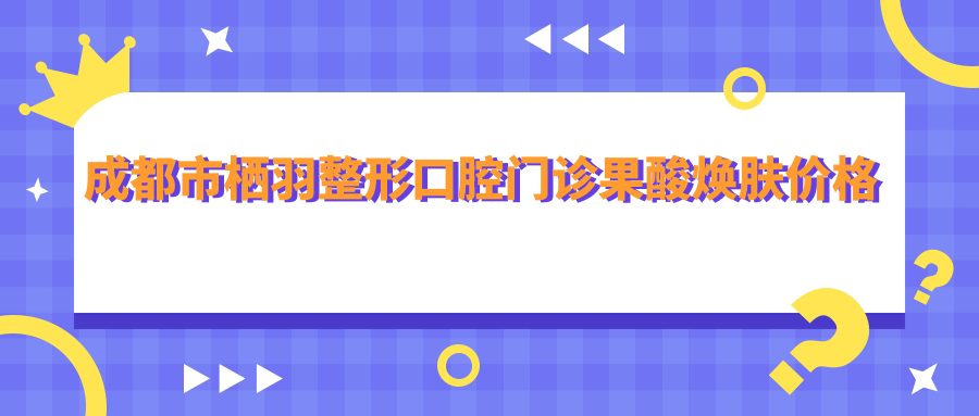 成都市栖羽整形口腔门诊果酸焕肤价格揭秘？光子嫩肤2K+ 1K+ 牙齿矫正8K起