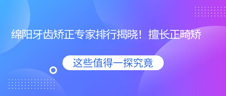 绵阳牙齿矫正医生排行揭晓！擅长正畸矫正，价格透明，医院地址一网打尽！