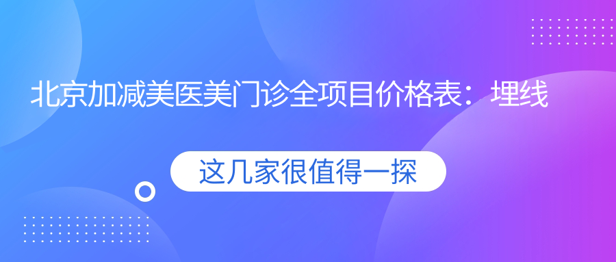 北京加减美医美门诊全项目价格表：埋线提升、隆鼻隆胸等20+精细项目费用详解