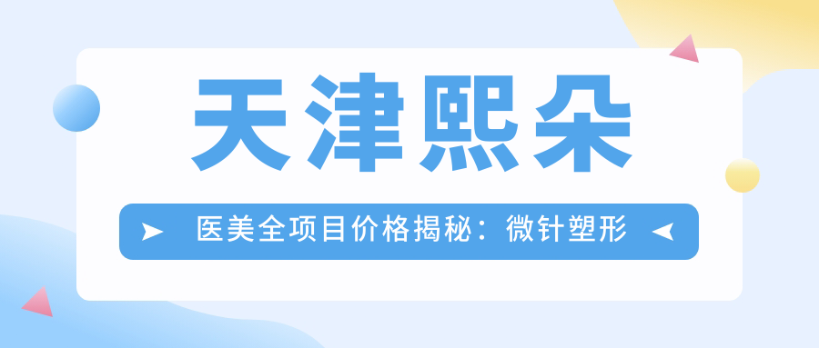 天津熙朵医美全项目价格揭秘：微针塑形至隆胸2800+起，眼袋消除到面部提升999+全含