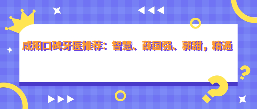 咸阳口碑牙医推荐：智慧、薛国强、郭甜，精通活动义齿、人工种植牙及牙齿矫正