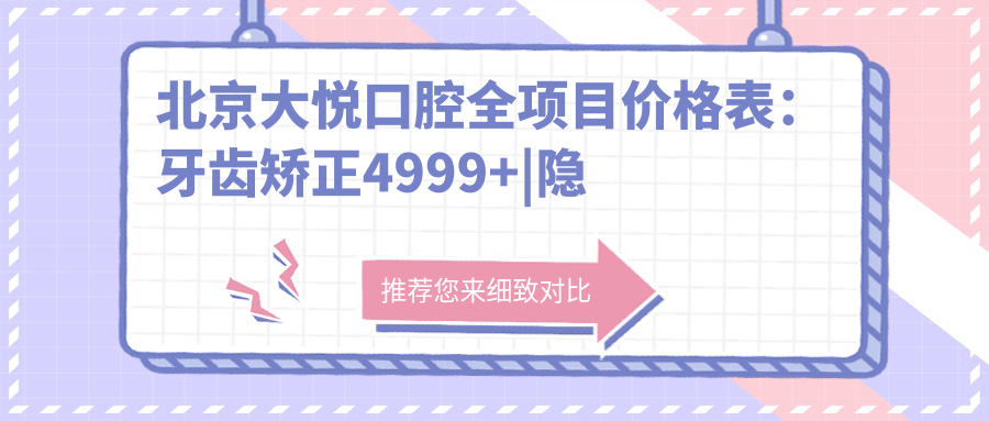 北京大悦口腔全项目价格表：牙齿矫正4999+|隐形矫正6999+|洗牙99+