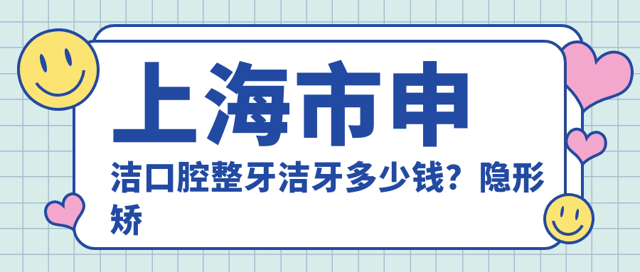 上海市申洁口腔整牙洁牙多少钱？隐形矫正2W+ 超声波洁牙300+/颗 烤瓷牙修复1K+