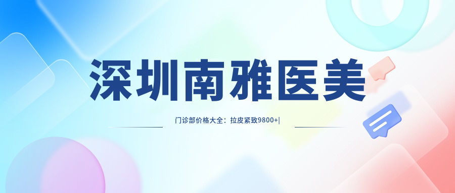 深圳南雅医美门诊部价格大全：拉皮紧致9800+|眼部整形6800+|精细吸脂8900+|疤痕修复5600+|双眼皮手术3999+
