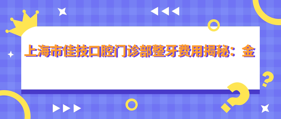 上海市佳技口腔门诊部整牙费用揭秘：金属托槽矫正2W+ 隐形矫正3W+ 牙齿美白5K+