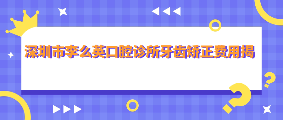 深圳市李么英口腔诊所牙齿矫正费用揭秘：隐形矫正2W+ 金属自锁1.5W+ 烤瓷牙3K+