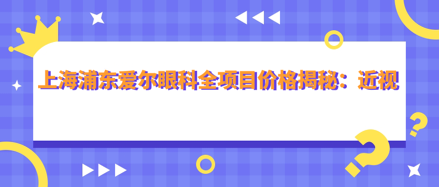 上海浦东爱尔眼科全项目价格揭秘：近视激光&白内障手术性价比如何？