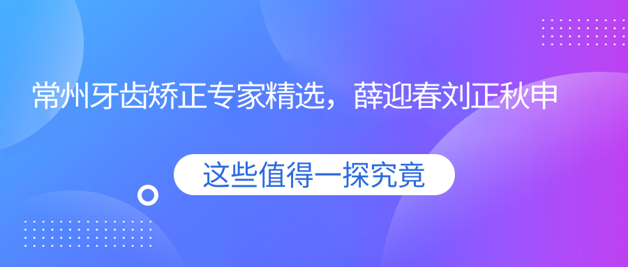 常州牙齿矫正医生精选，薛迎春刘正秋申海利等医生名单参考