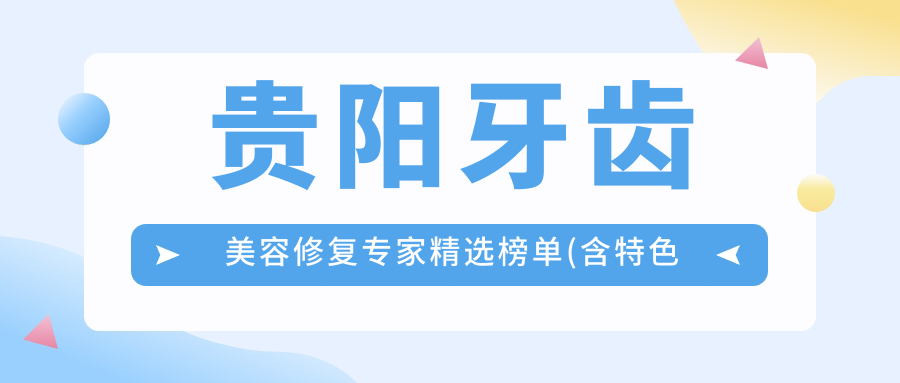 贵阳牙齿美容修复医生精选榜单(含特色项目+机构推荐)_打造亮丽笑容必看