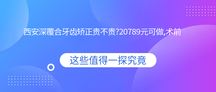 西安深覆合牙齿矫正贵不贵?20789元可做,术前指南教你不被坑