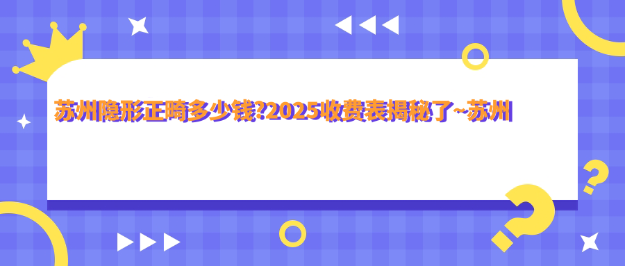 苏州隐形正畸多少钱?2025收费表揭秘了~苏州隐形正畸具体价格快看!