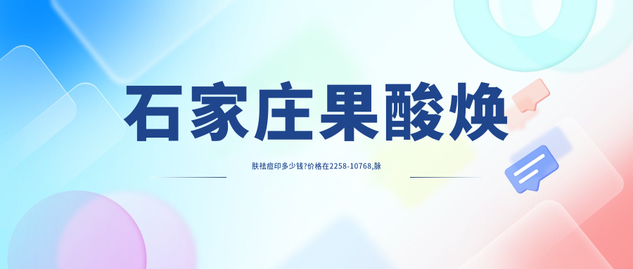 石家庄果酸焕肤祛痘印多少钱?价格在2258-10768,脉冲光去痘印2.7k-1w